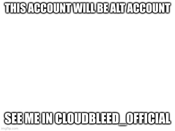 THIS ACCOUNT WILL BE ALT ACCOUNT; SEE ME IN CLOUDBLEED_OFFICIAL | made w/ Imgflip meme maker