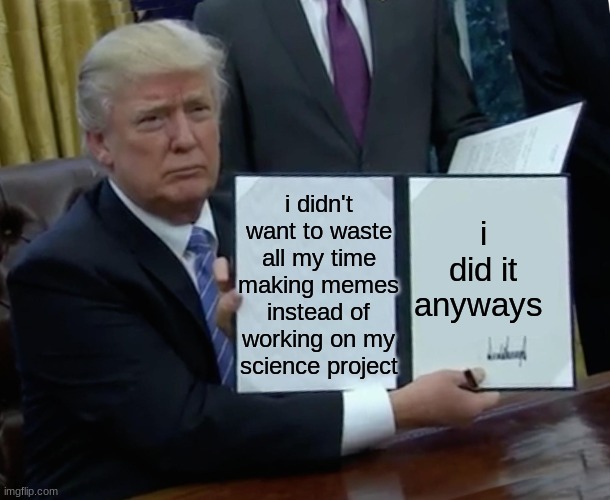 Trump Bill Signing | i didn't want to waste all my time making memes instead of working on my science project; i did it anyways | image tagged in memes,trump bill signing | made w/ Imgflip meme maker