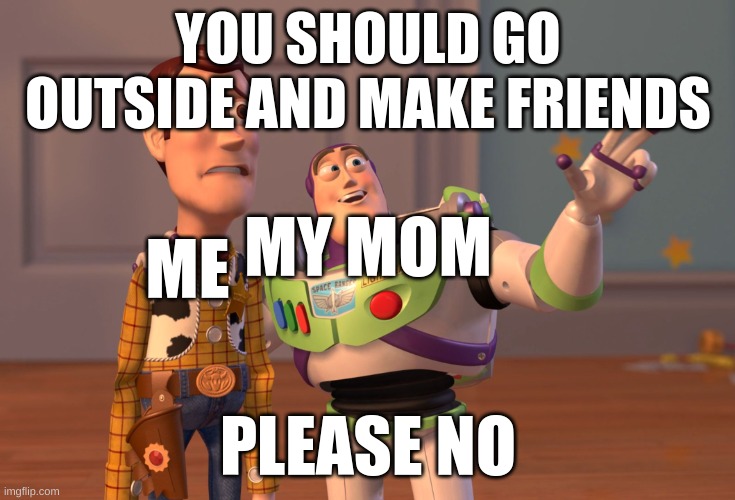 X, X Everywhere | YOU SHOULD GO OUTSIDE AND MAKE FRIENDS; ME; MY MOM; PLEASE NO | image tagged in memes,x x everywhere | made w/ Imgflip meme maker