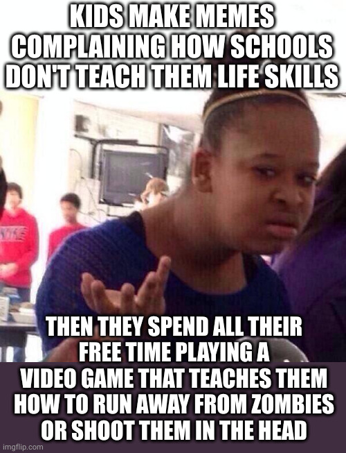 Black Girl Wat Meme | KIDS MAKE MEMES COMPLAINING HOW SCHOOLS DON'T TEACH THEM LIFE SKILLS; THEN THEY SPEND ALL THEIR
FREE TIME PLAYING A VIDEO GAME THAT TEACHES THEM
HOW TO RUN AWAY FROM ZOMBIES
OR SHOOT THEM IN THE HEAD | image tagged in memes,black girl wat,video games,kids these days | made w/ Imgflip meme maker