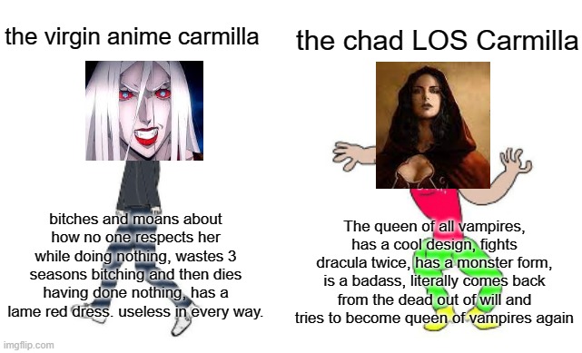The true castlevania carmilla | the chad LOS Carmilla; the virgin anime carmilla; bitches and moans about how no one respects her while doing nothing, wastes 3 seasons bitching and then dies having done nothing, has a lame red dress. useless in every way. The queen of all vampires, has a cool design, fights dracula twice, has a monster form, is a badass, literally comes back from the dead out of will and tries to become queen of vampires again | image tagged in virgin vs chad,castlevania | made w/ Imgflip meme maker