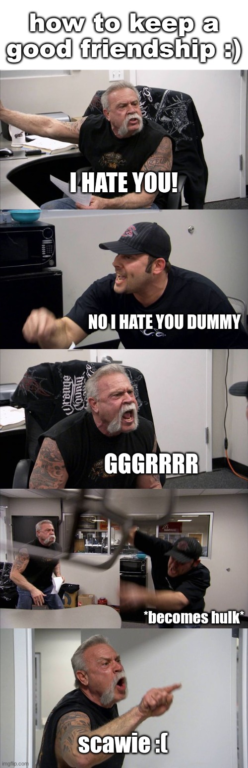 How to keep a good friendship :) | how to keep a good friendship :); I HATE YOU! NO I HATE YOU DUMMY; GGGRRRR; *becomes hulk*; scawie :( | image tagged in memes,american chopper argument,true,so true meme,fax,stop reading the tags | made w/ Imgflip meme maker