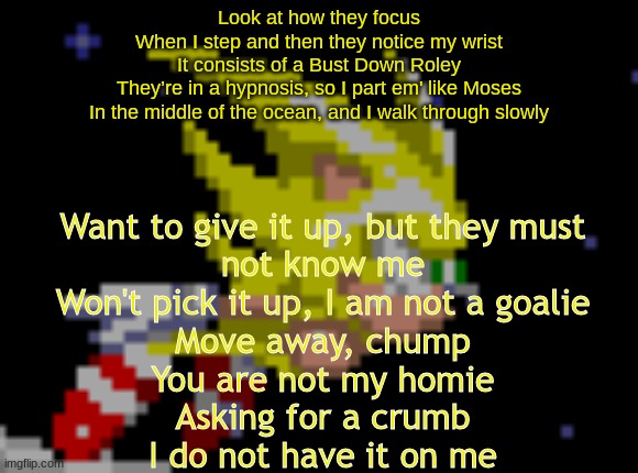 guess the song #1 | Look at how they focus
When I step and then they notice my wrist
It consists of a Bust Down Roley
They’re in a hypnosis, so I part em' like Moses
In the middle of the ocean, and I walk through slowly; Want to give it up, but they must not know me
Won't pick it up, I am not a goalie
Move away, chump
You are not my homie
Asking for a crumb
I do not have it on me | image tagged in s sonic temp 1 | made w/ Imgflip meme maker