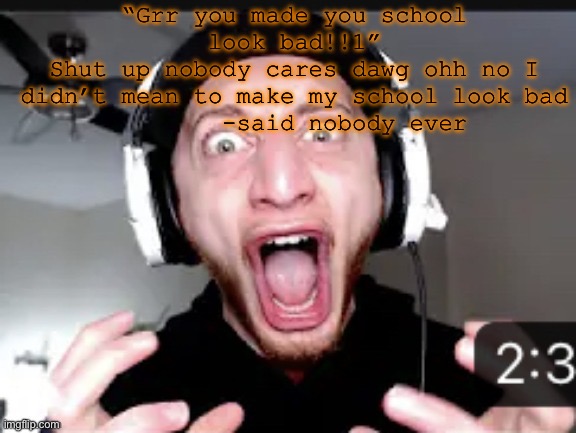 My honest reaction | “Grr you made you school look bad!!1”
Shut up nobody cares dawg ohh no I didn’t mean to make my school look bad
       -said nobody ever | image tagged in my honest reaction | made w/ Imgflip meme maker