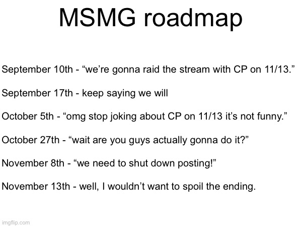 MSMG roadmap; September 10th - “we’re gonna raid the stream with CP on 11/13.”
 
September 17th - keep saying we will
 
October 5th - “omg stop joking about CP on 11/13 it’s not funny.” 
 
October 27th - “wait are you guys actually gonna do it?”
 
November 8th - “we need to shut down posting!”
 
November 13th - well, I wouldn’t want to spoil the ending. | made w/ Imgflip meme maker