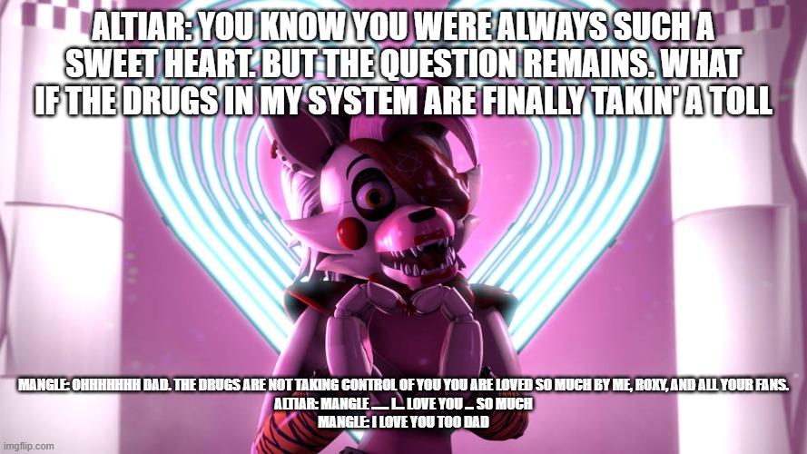 altiar's question reveal | ALTIAR: YOU KNOW YOU WERE ALWAYS SUCH A SWEET HEART. BUT THE QUESTION REMAINS. WHAT IF THE DRUGS IN MY SYSTEM ARE FINALLY TAKIN' A TOLL; MANGLE: OHHHHHHH DAD. THE DRUGS ARE NOT TAKING CONTROL OF YOU YOU ARE LOVED SO MUCH BY ME, ROXY, AND ALL YOUR FANS.
ALTIAR: MANGLE ...... I... LOVE YOU ... SO MUCH
MANGLE: I LOVE YOU TOO DAD | image tagged in deviantart | made w/ Imgflip meme maker
