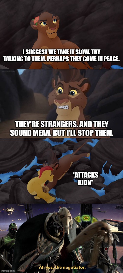 Ah yes, the negotiator. | I SUGGEST WE TAKE IT SLOW. TRY TALKING TO THEM. PERHAPS THEY COME IN PEACE. THEY'RE STRANGERS. AND THEY SOUND MEAN. BUT I'LL STOP THEM. *ATTACKS KION* | image tagged in the lion guard,lion guard,lion king,the lion king,star wars,kion | made w/ Imgflip meme maker