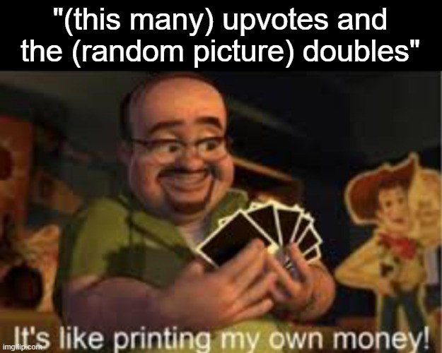 . | "(this many) upvotes and the (random picture) doubles" | image tagged in it's like i'm printing my own money | made w/ Imgflip meme maker