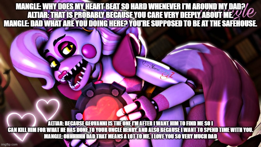 mangle expresses her feelings to her dad | MANGLE: WHY DOES MY HEART BEAT SO HARD WHENEVER I'M AROUND MY DAD?
ALTIAR: THAT IS PROBABLY BECAUSE YOU CARE VERY DEEPLY ABOUT ME.
MANGLE: DAD WHAT ARE YOU DOING HERE? YOU'RE SUPPOSED TO BE AT THE SAFEHOUSE. ALTIAR: BECAUSE GEOVANNI IS THE ONE I'M AFTER I WANT HIM TO FIND ME SO I CAN KILL HIM FOR WHAT HE HAS DONE TO YOUR UNCLE HENRY. AND ALSO BECAUSE I WANT TO SPEND TIME WITH YOU.
MANGLE: OHHHHHH DAD THAT MEANS A LOT TO ME. I LOVE YOU SO VERY MUCH DAD | image tagged in deviantart | made w/ Imgflip meme maker