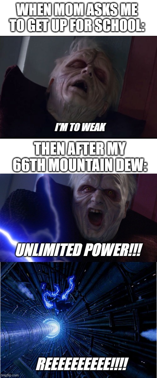 GOTTA GO FAST!!! | WHEN MOM ASKS ME TO GET UP FOR SCHOOL:; I'M TO WEAK; THEN AFTER MY 66TH MOUNTAIN DEW:; UNLIMITED POWER!!! REEEEEEEEEE!!!! | image tagged in memes,too weak unlimited power,star wars,emperor palpatine,mountain dew,school | made w/ Imgflip meme maker