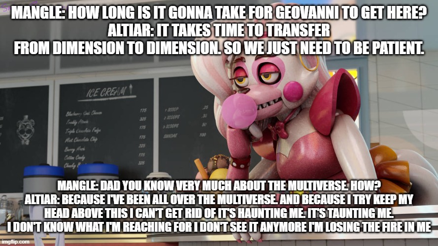 altiar expresses his feelings of loss | MANGLE: HOW LONG IS IT GONNA TAKE FOR GEOVANNI TO GET HERE?
ALTIAR: IT TAKES TIME TO TRANSFER FROM DIMENSION TO DIMENSION. SO WE JUST NEED TO BE PATIENT. MANGLE: DAD YOU KNOW VERY MUCH ABOUT THE MULTIVERSE. HOW?
ALTIAR: BECAUSE I'VE BEEN ALL OVER THE MULTIVERSE. AND BECAUSE I TRY KEEP MY HEAD ABOVE THIS I CAN'T GET RID OF IT'S HAUNTING ME. IT'S TAUNTING ME. I DON'T KNOW WHAT I'M REACHING FOR I DON'T SEE IT ANYMORE I'M LOSING THE FIRE IN ME | image tagged in deviantart | made w/ Imgflip meme maker