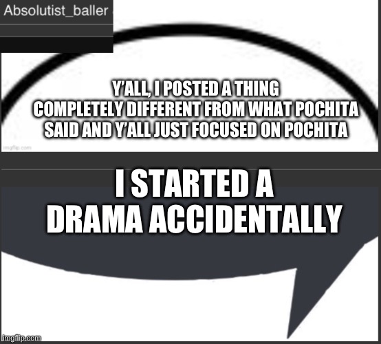 Absolutist_baller Anouncement | Y’ALL, I POSTED A THING COMPLETELY DIFFERENT FROM WHAT POCHITA SAID AND Y’ALL JUST FOCUSED ON POCHITA; I STARTED A DRAMA ACCIDENTALLY | image tagged in absolutist_baller anouncement | made w/ Imgflip meme maker