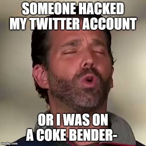 jr blasted on cocaine, | SOMEONE HACKED MY TWITTER ACCOUNT; OR I WAS ON A COKE BENDER- | image tagged in donald trump jr don jr cocaine | made w/ Imgflip meme maker