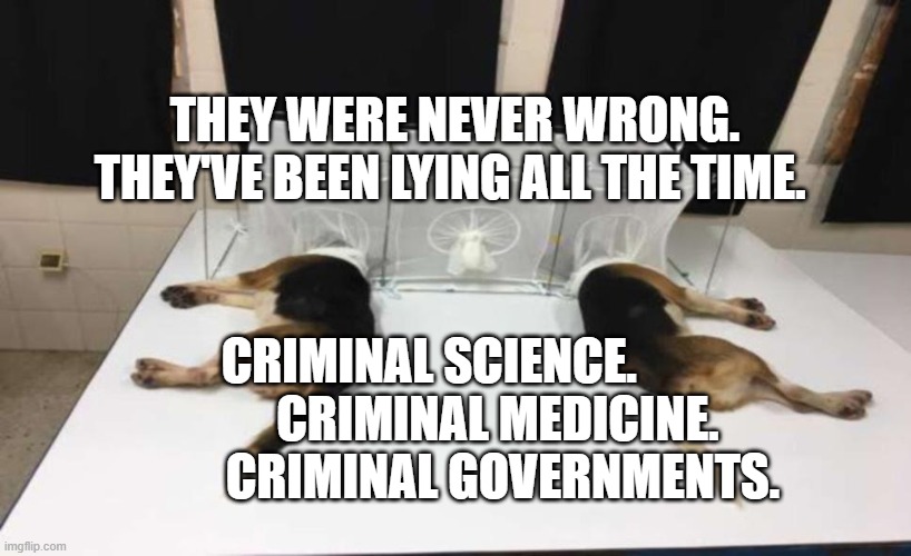 Fauci Beagles | THEY WERE NEVER WRONG. THEY'VE BEEN LYING ALL THE TIME. CRIMINAL SCIENCE.                CRIMINAL MEDICINE.           CRIMINAL GOVERNMENTS. | image tagged in fauci beagles | made w/ Imgflip meme maker