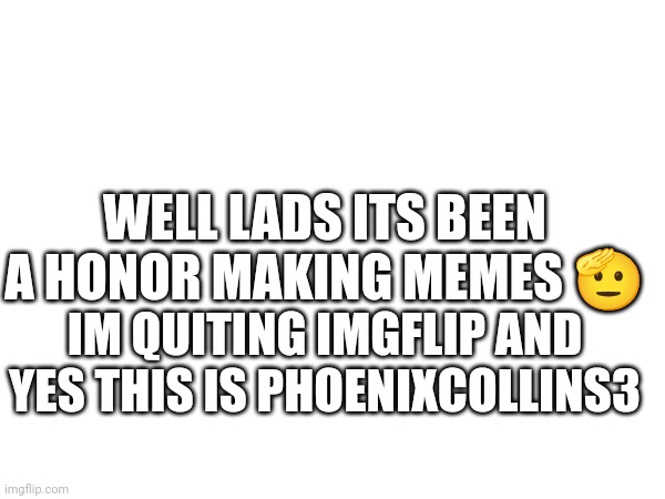 WELL LADS ITS BEEN A HONOR MAKING MEMES 🫡; IM QUITING IMGFLIP AND YES THIS IS PHOENIXCOLLINS3 | made w/ Imgflip meme maker