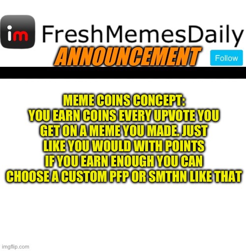 FMD announcement | MEME COINS CONCEPT:
YOU EARN COINS EVERY UPVOTE YOU GET ON A MEME YOU MADE. JUST LIKE YOU WOULD WITH POINTS IF YOU EARN ENOUGH YOU CAN CHOOSE A CUSTOM PFP OR SMTHN LIKE THAT | image tagged in fmd announcement,fresh memes,funny,memes,imgflip | made w/ Imgflip meme maker