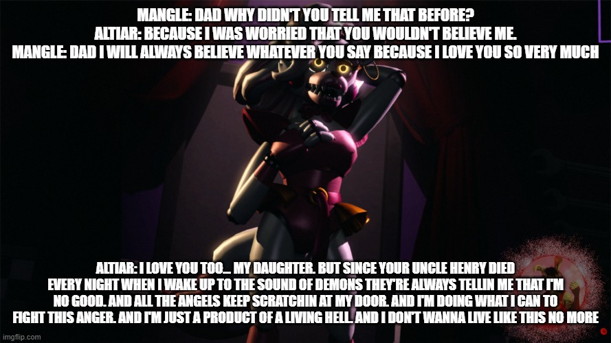 altiar expresses what happens to him every night | MANGLE: DAD WHY DIDN'T YOU TELL ME THAT BEFORE?
ALTIAR: BECAUSE I WAS WORRIED THAT YOU WOULDN'T BELIEVE ME.
MANGLE: DAD I WILL ALWAYS BELIEVE WHATEVER YOU SAY BECAUSE I LOVE YOU SO VERY MUCH; ALTIAR: I LOVE YOU TOO... MY DAUGHTER. BUT SINCE YOUR UNCLE HENRY DIED EVERY NIGHT WHEN I WAKE UP TO THE SOUND OF DEMONS THEY'RE ALWAYS TELLIN ME THAT I'M NO GOOD. AND ALL THE ANGELS KEEP SCRATCHIN AT MY DOOR. AND I'M DOING WHAT I CAN TO FIGHT THIS ANGER. AND I'M JUST A PRODUCT OF A LIVING HELL. AND I DON'T WANNA LIVE LIKE THIS NO MORE | image tagged in deviantart | made w/ Imgflip meme maker
