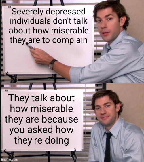 No one enjoys this conversation and we're sick of pretending so save us both the headache and just don't ask | Severely depressed
individuals don't talk
about how miserable
they are to complain; They talk about
how miserable
they are because
you asked how
they're doing | image tagged in jim halpert pointing to whiteboard | made w/ Imgflip meme maker