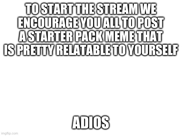 TO START THE STREAM WE ENCOURAGE YOU ALL TO POST A STARTER PACK MEME THAT IS PRETTY RELATABLE TO YOURSELF; ADIOS | made w/ Imgflip meme maker