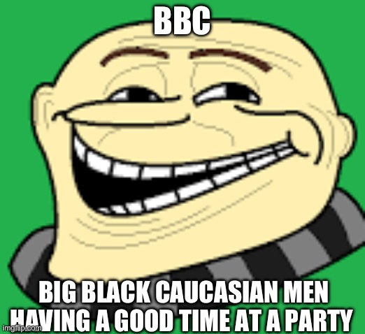 What did you think I was gonna say | BBC; BIG BLACK CAUCASIAN MEN HAVING A GOOD TIME AT A PARTY | image tagged in gru troll face | made w/ Imgflip meme maker