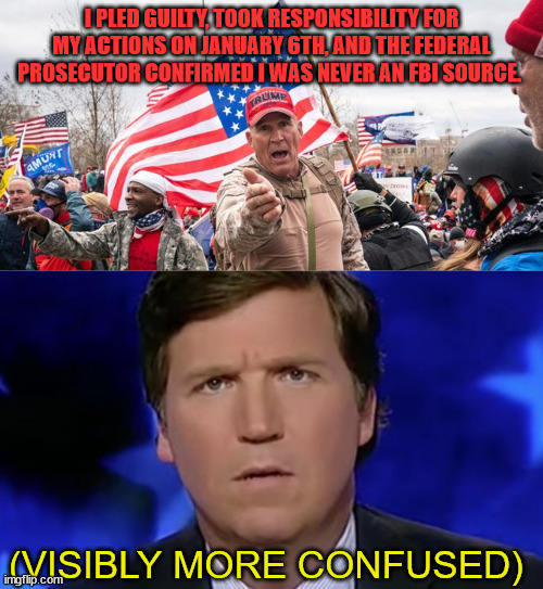 What THE libs can't handle about RAY EPPS!! | I PLED GUILTY, TOOK RESPONSIBILITY FOR MY ACTIONS ON JANUARY 6TH, AND THE FEDERAL PROSECUTOR CONFIRMED I WAS NEVER AN FBI SOURCE. (VISIBLY MORE CONFUSED) | image tagged in tucker carlson | made w/ Imgflip meme maker