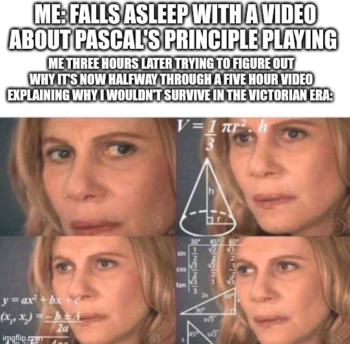 Based on a true story, oddly enough | ME: FALLS ASLEEP WITH A VIDEO ABOUT PASCAL'S PRINCIPLE PLAYING; ME THREE HOURS LATER TRYING TO FIGURE OUT WHY IT'S NOW HALFWAY THROUGH A FIVE HOUR VIDEO EXPLAINING WHY I WOULDN'T SURVIVE IN THE VICTORIAN ERA: | image tagged in math lady/confused lady,youtube | made w/ Imgflip meme maker