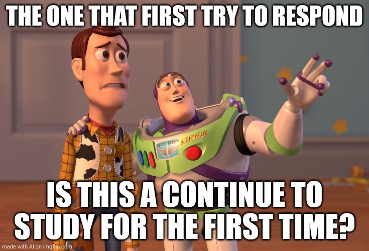 X, X Everywhere Meme | THE ONE THAT FIRST TRY TO RESPOND; IS THIS A CONTINUE TO STUDY FOR THE FIRST TIME? | image tagged in memes,x x everywhere | made w/ Imgflip meme maker