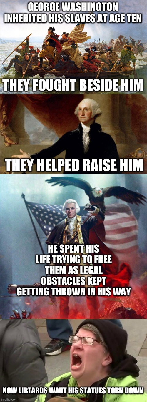 He was 100% anti slavery, but the libtards don’t care. They don’t care about slavery either, they just want to tear stuff down. | GEORGE WASHINGTON INHERITED HIS SLAVES AT AGE TEN; THEY FOUGHT BESIDE HIM; THEY HELPED RAISE HIM; HE SPENT HIS LIFE TRYING TO FREE THEM AS LEGAL OBSTACLES KEPT GETTING THROWN IN HIS WAY; NOW LIBTARDS WANT HIS STATUES TORN DOWN | image tagged in george washington,screaming libtard,slavery,liberal hypocrisy,politics,stupid people | made w/ Imgflip meme maker