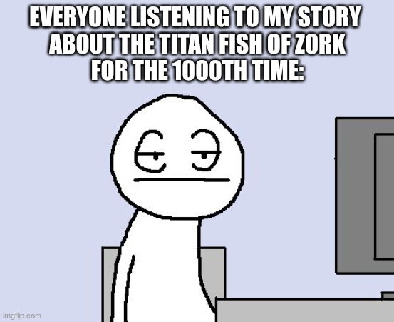 they really hate my stories. :( | EVERYONE LISTENING TO MY STORY 
ABOUT THE TITAN FISH OF ZORK
FOR THE 1000TH TIME: | image tagged in bored of this crap | made w/ Imgflip meme maker
