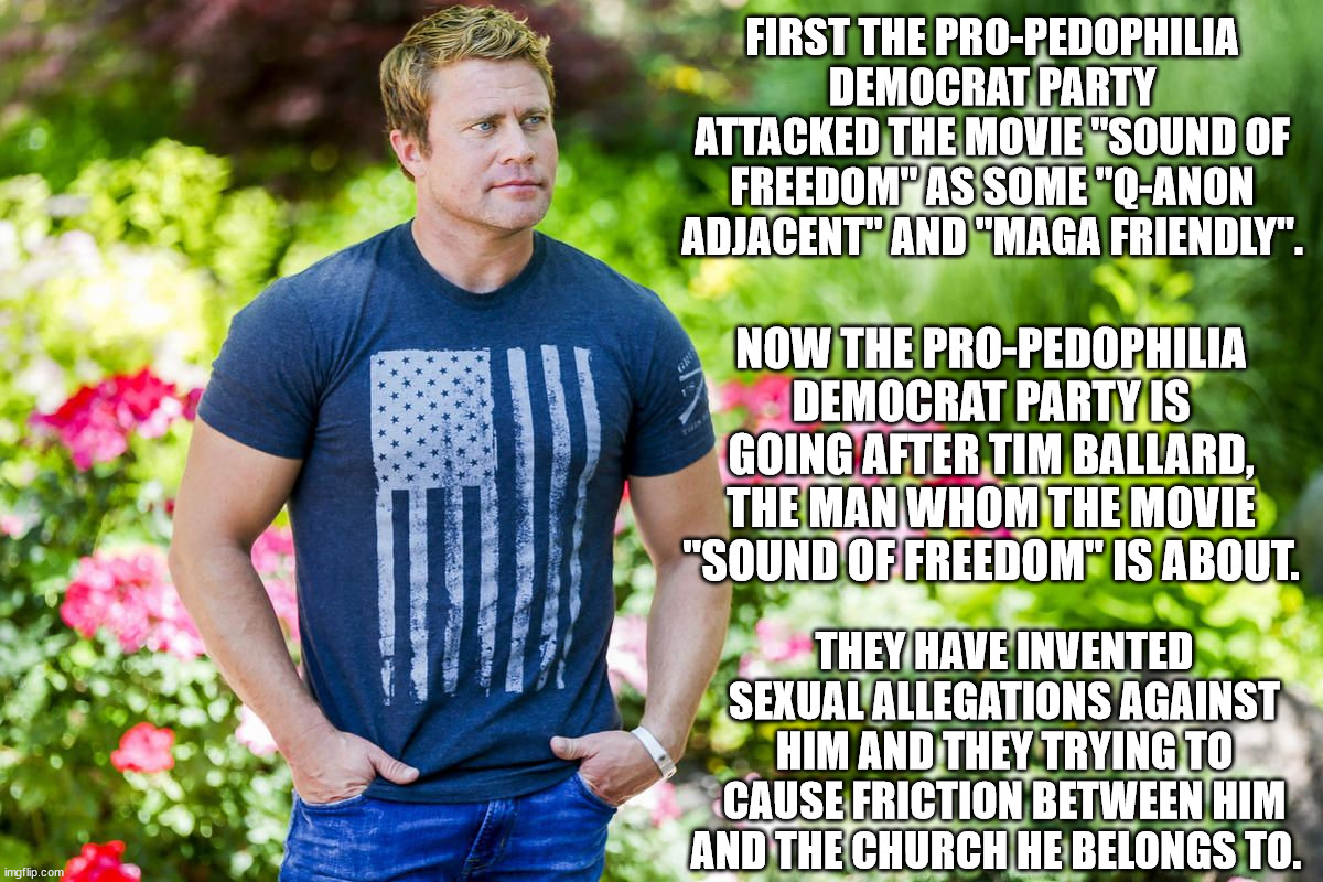 The pedophile Democrats will stop at nothing to keep their human trafficking going. | FIRST THE PRO-PEDOPHILIA DEMOCRAT PARTY ATTACKED THE MOVIE "SOUND OF FREEDOM" AS SOME "Q-ANON ADJACENT" AND "MAGA FRIENDLY". NOW THE PRO-PEDOPHILIA DEMOCRAT PARTY IS GOING AFTER TIM BALLARD, THE MAN WHOM THE MOVIE "SOUND OF FREEDOM" IS ABOUT. THEY HAVE INVENTED SEXUAL ALLEGATIONS AGAINST HIM AND THEY TRYING TO CAUSE FRICTION BETWEEN HIM AND THE CHURCH HE BELONGS TO. | image tagged in tim ballard,sound of freedom,pedophiles,democrat party | made w/ Imgflip meme maker