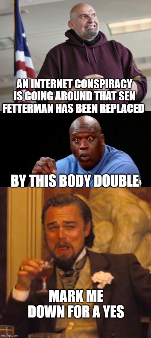 AN INTERNET CONSPIRACY IS GOING AROUND THAT SEN FETTERMAN HAS BEEN REPLACED; BY THIS BODY DOUBLE; MARK ME DOWN FOR A YES | image tagged in john fetterman,surprised shaq,memes,laughing leo | made w/ Imgflip meme maker