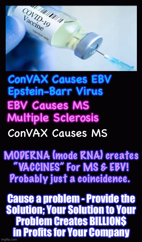JAB = EBV = MS = $$$$$$$$$$$ | ConVAX Causes EBV
Epstein-Barr Virus; EBV Causes MS
Multiple Sclerosis; ConVAX Causes MS; MODERNA (mode RNA) creates
“VACCINES” For MS & EBV!

Probably just a coincidence. Cause a problem - Provide the
Solution; Your Solution to Your
Problem Creates BILLION$
in Profits for Your Company | image tagged in memes,problem solution profits,evil leftist globalists poison u,then make bank rescuing u,u plau u die,fjb voters kissmyass | made w/ Imgflip meme maker