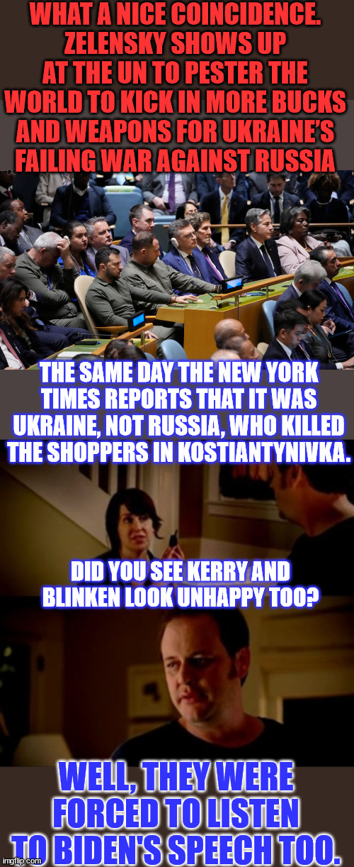 Nope... the gang doesn't look happy... Did the money laundering operation stop working? | WHAT A NICE COINCIDENCE. ZELENSKY SHOWS UP AT THE UN TO PESTER THE WORLD TO KICK IN MORE BUCKS AND WEAPONS FOR UKRAINE’S FAILING WAR AGAINST RUSSIA; THE SAME DAY THE NEW YORK TIMES REPORTS THAT IT WAS UKRAINE, NOT RUSSIA, WHO KILLED THE SHOPPERS IN KOSTIANTYNIVKA. DID YOU SEE KERRY AND BLINKEN LOOK UNHAPPY TOO? WELL, THEY WERE FORCED TO LISTEN TO BIDEN'S SPEECH TOO. | image tagged in jake from state farm,government corruption,john kerry | made w/ Imgflip meme maker