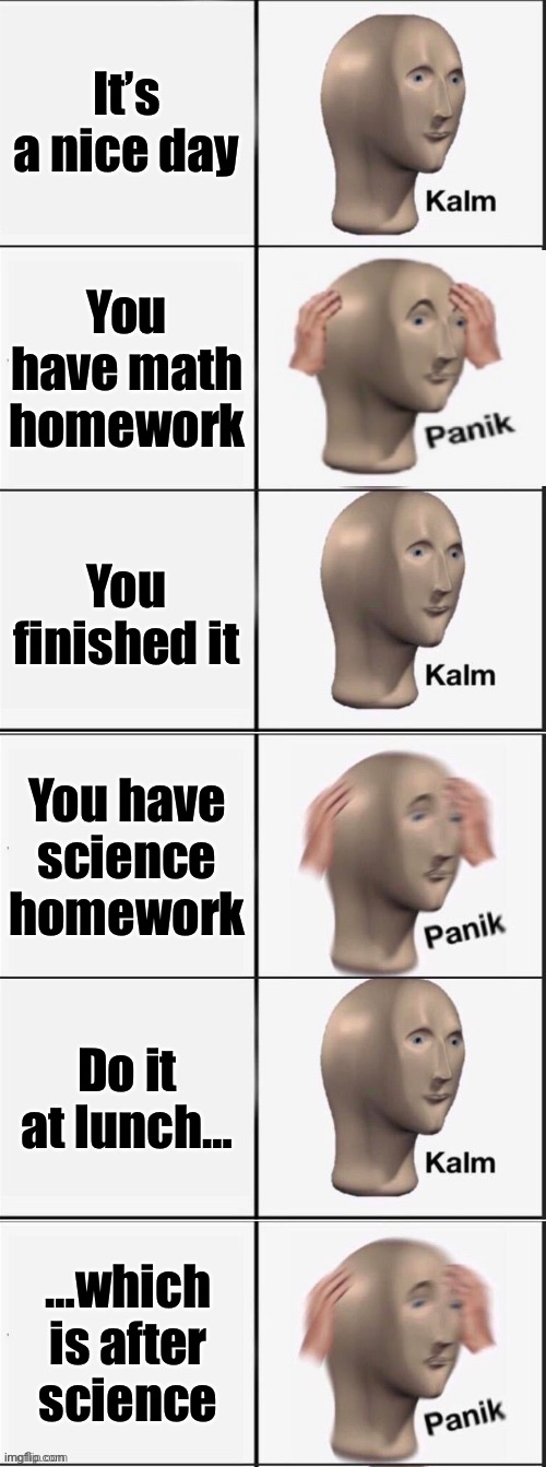Kalm Panik Kalm Panik Kalm Panik | It’s a nice day; You have math homework; You finished it; You have science homework; Do it at lunch…; …which is after science | image tagged in kalm panik kalm panik kalm panik | made w/ Imgflip meme maker