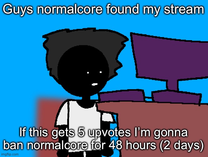 Be fr | Guys normalcore found my stream; If this gets 5 upvotes I’m gonna ban normalcore for 48 hours (2 days) | image tagged in oh god what have i done | made w/ Imgflip meme maker