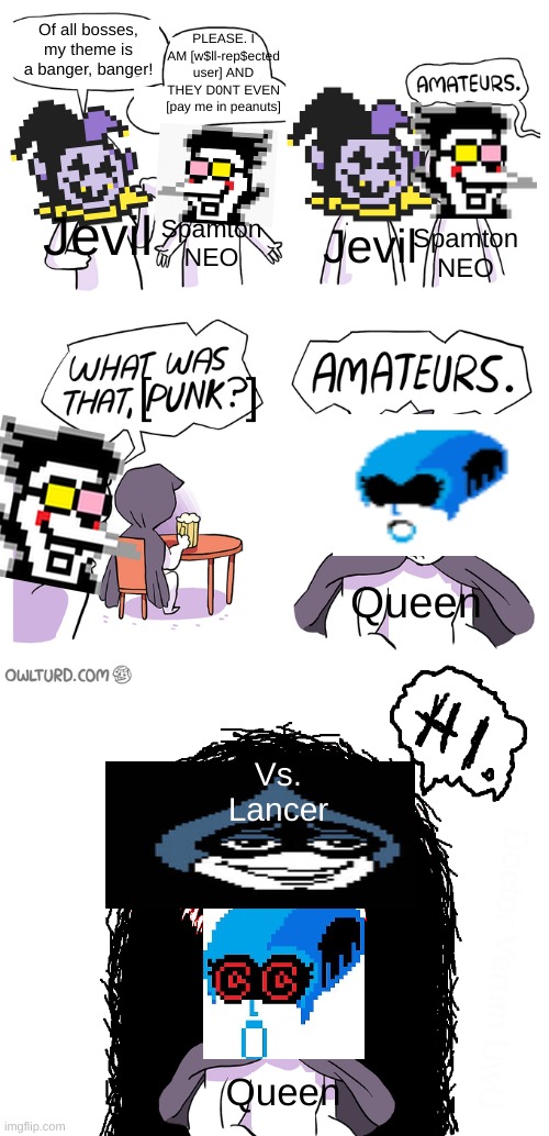 Amateurs extended | Of all bosses, my theme is a banger, banger! PLEASE. I AM [w$ll-rep$ected user] AND THEY D0NT EVEN [pay me in peanuts]; Jevil; Spamton NEO; Jevil; Spamton NEO; [       ]; Queen; Vs. Lancer; Queen | image tagged in amateurs extended | made w/ Imgflip meme maker