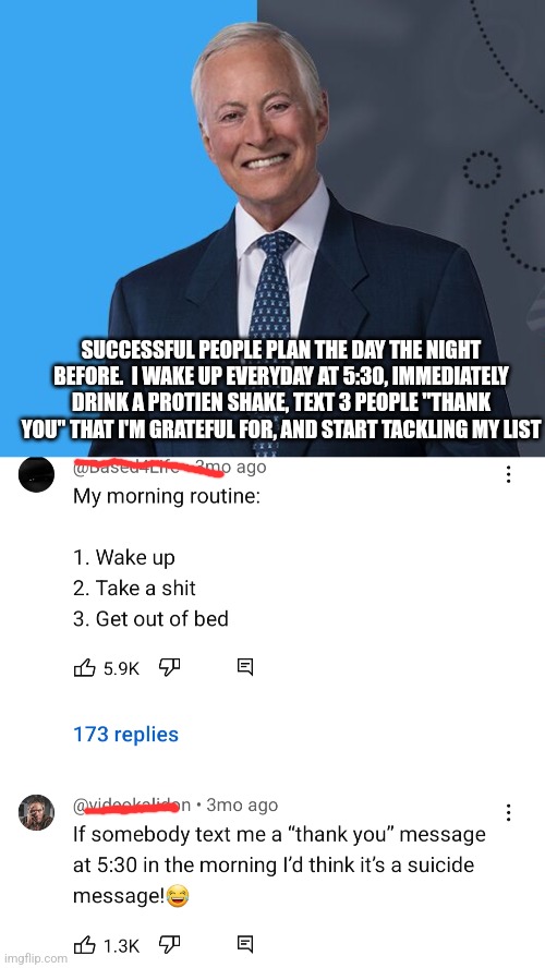 SUCCESSFUL PEOPLE PLAN THE DAY THE NIGHT BEFORE.  I WAKE UP EVERYDAY AT 5:30, IMMEDIATELY DRINK A PROTIEN SHAKE, TEXT 3 PEOPLE "THANK YOU" THAT I'M GRATEFUL FOR, AND START TACKLING MY LIST | image tagged in funny | made w/ Imgflip meme maker