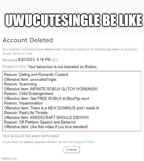 9/20/2023, 9:16 PM Your behaviour is not tolerated on Roblox. Reason: Dating and Romantic Content

Offensive Item: uwucutesi1ngle

Reason: S | image tagged in banned from roblox 2021 edition | made w/ Imgflip meme maker