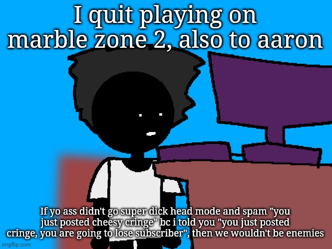 oh god what have i done | I quit playing on marble zone 2, also to aaron; If yo ass didn't go super dick head mode and spam "you just posted cheesy cringe" bc i told you "you just posted cringe, you are going to lose subscriber", then we wouldn't be enemies | image tagged in oh god what have i done | made w/ Imgflip meme maker