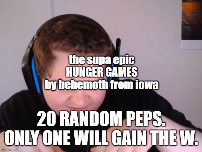Hehehe | the supa epic
HUNGER GAMES


by behemoth from iowa; 20 RANDOM PEPS. ONLY ONE WILL GAIN THE W. | image tagged in hehehe | made w/ Imgflip meme maker