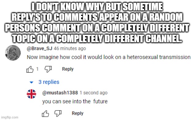 dont ask | I DON'T KNOW WHY BUT SOMETIME REPLY'S TO COMMENTS APPEAR ON A RANDOM PERSONS COMMENT ON A COMPLETELY DIFFERENT TOPIC ON A COMPLETELY DIFFERENT CHANNEL. | image tagged in glitch | made w/ Imgflip meme maker