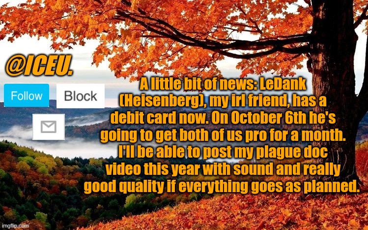 :) | A little bit of news: LeDank (Heisenberg), my irl friend, has a debit card now. On October 6th he's going to get both of us pro for a month. I'll be able to post my plague doc video this year with sound and really good quality if everything goes as planned. | image tagged in iceu fall template | made w/ Imgflip meme maker