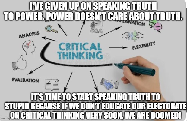 critical thinking | I'VE GIVEN UP ON SPEAKING TRUTH TO POWER. POWER DOESN'T CARE ABOUT TRUTH. IT'S TIME TO START SPEAKING TRUTH TO STUPID BECAUSE IF WE DON'T EDUCATE OUR ELECTORATE ON CRITICAL THINKING VERY SOON, WE ARE DOOMED! | image tagged in education | made w/ Imgflip meme maker