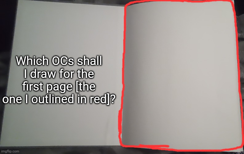 And remember, you must put an image/drawing of the OCs in the comments [requests reopen] | Which OCs shall I draw for the first page [the one I outlined in red]? | image tagged in idk stuff s o u p carck,please read the title | made w/ Imgflip meme maker