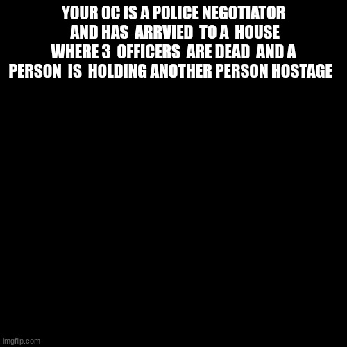 very simple. rules in tags | YOUR OC IS A POLICE NEGOTIATOR  AND HAS  ARRVIED  TO A  HOUSE WHERE 3  OFFICERS  ARE DEAD  AND A PERSON  IS  HOLDING ANOTHER PERSON HOSTAGE | image tagged in memes,blank transparent square,no stopping time | made w/ Imgflip meme maker