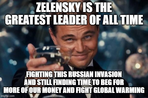 A man whose priorities are straight. A man of the people. He definitely isn't corrupt. | ZELENSKY IS THE GREATEST LEADER OF ALL TIME; FIGHTING THIS RUSSIAN INVASION AND STILL FINDING TIME TO BEG FOR MORE OF OUR MONEY AND FIGHT GLOBAL WARMING | image tagged in memes,leonardo dicaprio cheers | made w/ Imgflip meme maker