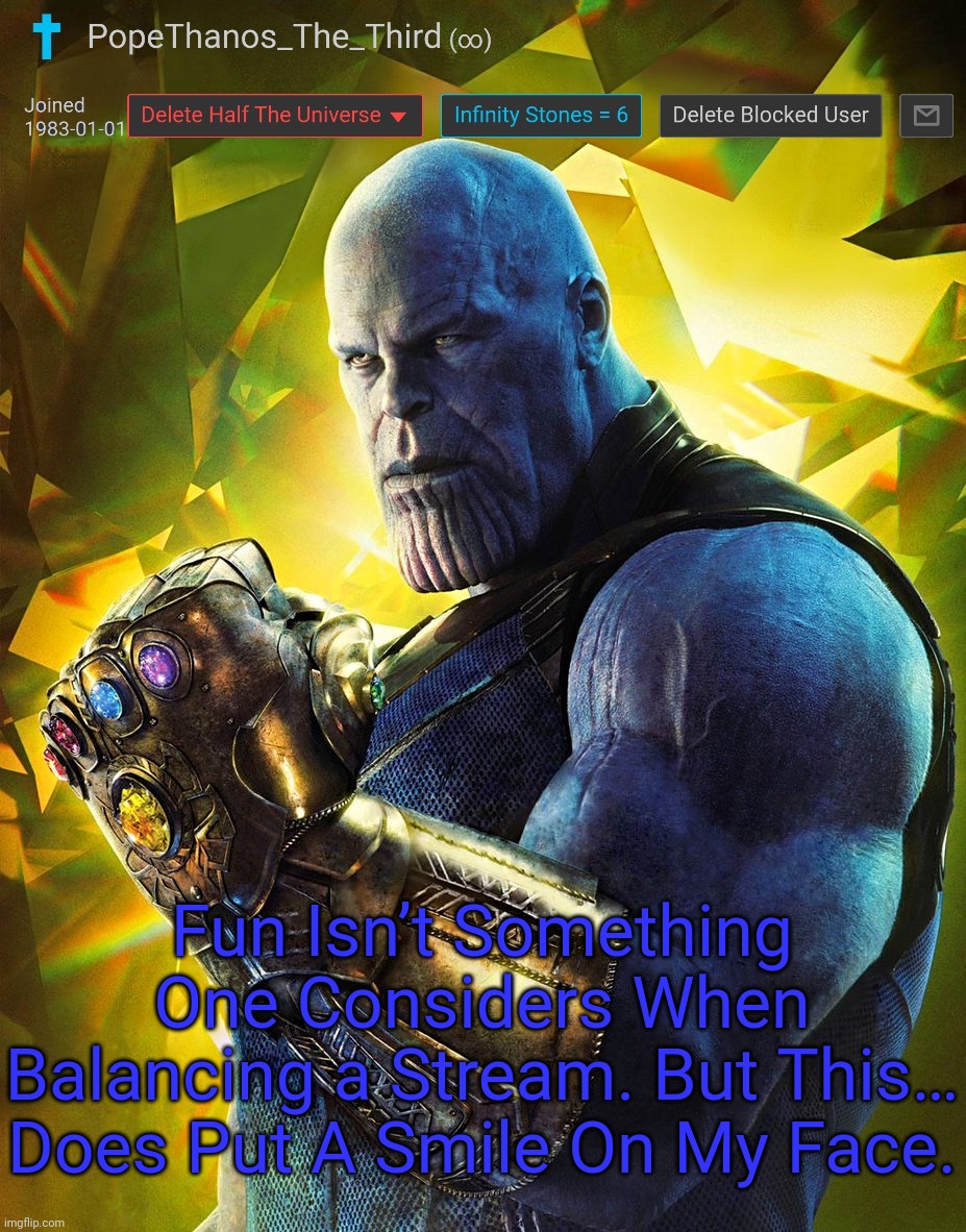 PopeThanos_The_Third announcement Template by AndrewFinlayson | Fun Isn’t Something One Considers When Balancing a Stream. But This… Does Put A Smile On My Face. | image tagged in popethanos_the_third announcement template by andrewfinlayson | made w/ Imgflip meme maker