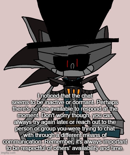 Bri'ish Sonic Bot | I noticed that the chat seems to be inactive or dormant. Perhaps there's no one available to respond at the moment. Don't worry though, you can always try again later or reach out to the person or group you were trying to chat with through a different means of communication. Remember, it's always important to be respectful of others' availability and time. | image tagged in bri'ish sonic bot | made w/ Imgflip meme maker