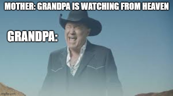 AAAAAAAAAAAAAAAAAAAAAAAAAAA | MOTHER: GRANDPA IS WATCHING FROM HEAVEN; GRANDPA: | image tagged in aaaaaaaaaaaaaaaaaaaaaaaaaaa | made w/ Imgflip meme maker