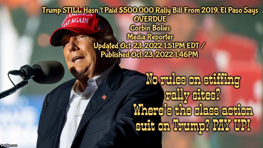 PAY UP SAD SACK | Trump STILL Hasn’t Paid $500,000 Rally Bill From 2019, El Paso Says

OVERDUE
Corbin Bolies

Media Reporter
Updated Oct. 23, 2022 1:51PM EDT / 
Published Oct. 23, 2022 1:46PM; No rules on stiffing rally sites? Where's the class action suit on Trump? PAY UP! | image tagged in trump campaign,stiffed,bumb,thief,loser,maga | made w/ Imgflip meme maker